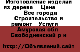 Изготовление изделий из дерева  › Цена ­ 10 000 - Все города Строительство и ремонт » Услуги   . Амурская обл.,Свободненский р-н